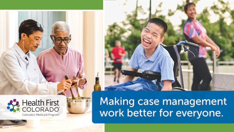 Home health worker preparing food for an older woman standing nearby; a child in a wheelchair laughs in the park while his mother, who stands behind him, smiles. Health First Colorado, Colorado’s Medicaid program logo with caption: Making case management work better for everyone.