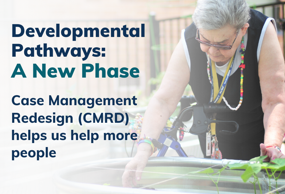 Reads, "Developmental Pathways: A New Phase - Case Management Redesign (CMRD) helps us help more people." A photo of an elderly woman with a bike, bending down over a garden and tending to plants.